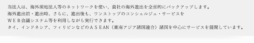 当法人は、海外現地法人等のネットワークを使い、貴社の海外進出を全面的にバックアップします。海外進出前・進出時、さらに、進出後も、ワンストップのコンシェルジュ・サービスをＷＥＢ会議システム等を利用しながらサービスを提供できます。タイ、インドネシア、フィリピンなどのＡＳＥAN（東南アジア諸国連合）諸国を中心にサービスを展開しています。