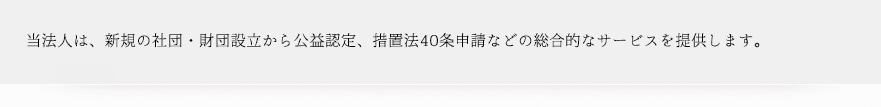 当法人は、新規の社団・財団設立から公益認定、措置法40条申請などの総合的なサービスを提供します。